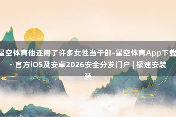 星空体育他还用了许多女性当干部-星空体育App下载 - 官方iOS及安卓2026安全分发门户 | 极速安装