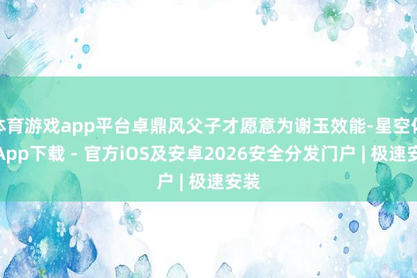 体育游戏app平台卓鼎风父子才愿意为谢玉效能-星空体育App下载 - 官方iOS及安卓2026安全分发门户 | 极速安装