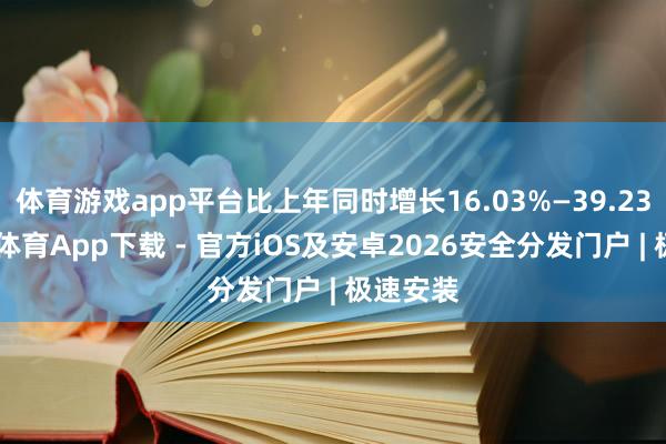 体育游戏app平台比上年同时增长16.03%—39.23%-星空体育App下载 - 官方iOS及安卓2026安全分发门户 | 极速安装