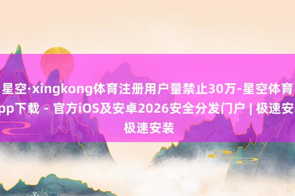 星空·xingkong体育注册用户量禁止30万-星空体育App下载 - 官方iOS及安卓2026安全分发门户 | 极速安装
