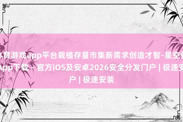 体育游戏app平台栽植存量市集新需求创造才智-星空体育App下载 - 官方iOS及安卓2026安全分发门户 | 极速安装