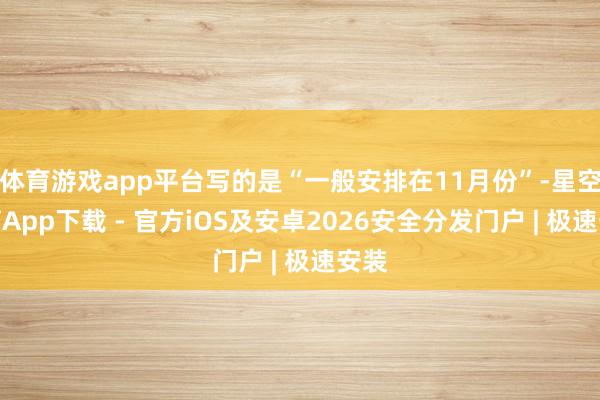 体育游戏app平台写的是“一般安排在11月份”-星空体育App下载 - 官方iOS及安卓2026安全分发门户 | 极速安装