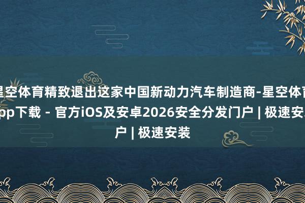 星空体育精致退出这家中国新动力汽车制造商-星空体育App下载 - 官方iOS及安卓2026安全分发门户 | 极速安装