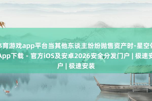 体育游戏app平台当其他东谈主纷纷抛售资产时-星空体育App下载 - 官方iOS及安卓2026安全分发门户 | 极速安装