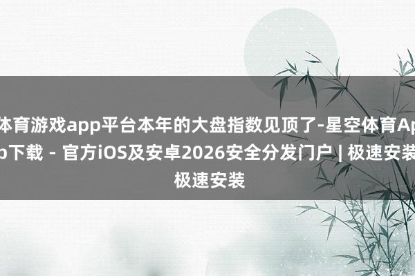 体育游戏app平台本年的大盘指数见顶了-星空体育App下载 - 官方iOS及安卓2026安全分发门户 | 极速安装