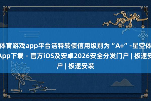 体育游戏app平台洁特转债信用级别为“A+”-星空体育App下载 - 官方iOS及安卓2026安全分发门户 | 极速安装