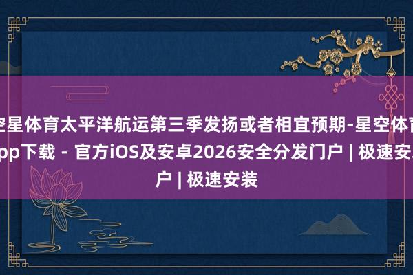 空星体育太平洋航运第三季发扬或者相宜预期-星空体育App下载 - 官方iOS及安卓2026安全分发门户 | 极速安装