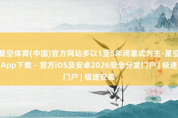 星空体育(中国)官方网站多以1至5年闭塞式为主-星空体育App下载 - 官方iOS及安卓2026安全分发门户 | 极速安装