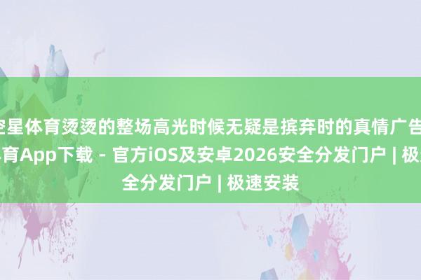 空星体育烫烫的整场高光时候无疑是摈弃时的真情广告-星空体育App下载 - 官方iOS及安卓2026安全分发门户 | 极速安装