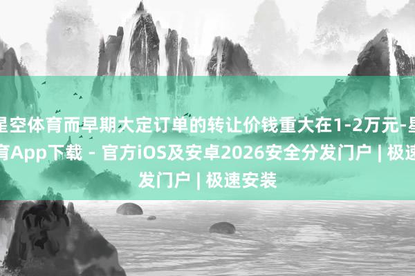 星空体育而早期大定订单的转让价钱重大在1-2万元-星空体育App下载 - 官方iOS及安卓2026安全分发门户 | 极速安装