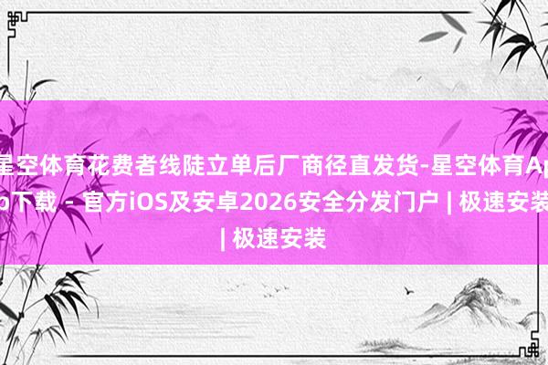 星空体育花费者线陡立单后厂商径直发货-星空体育App下载 - 官方iOS及安卓2026安全分发门户 | 极速安装
