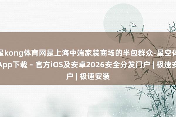 星kong体育网是上海中端家装商场的半包群众-星空体育App下载 - 官方iOS及安卓2026安全分发门户 | 极速安装