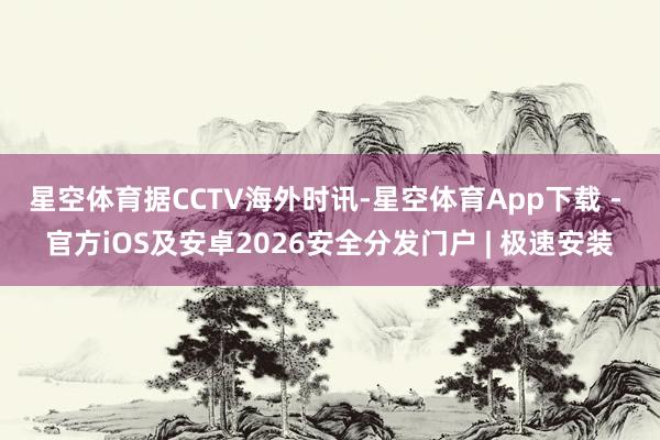 星空体育　　据CCTV海外时讯-星空体育App下载 - 官方iOS及安卓2026安全分发门户 | 极速安装